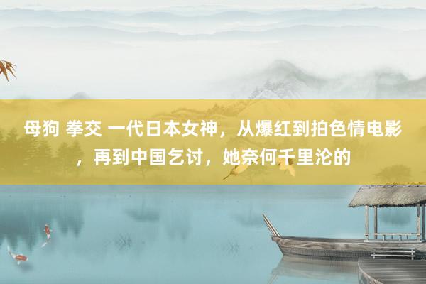 母狗 拳交 一代日本女神，从爆红到拍色情电影，再到中国乞讨，她奈何千里沦的