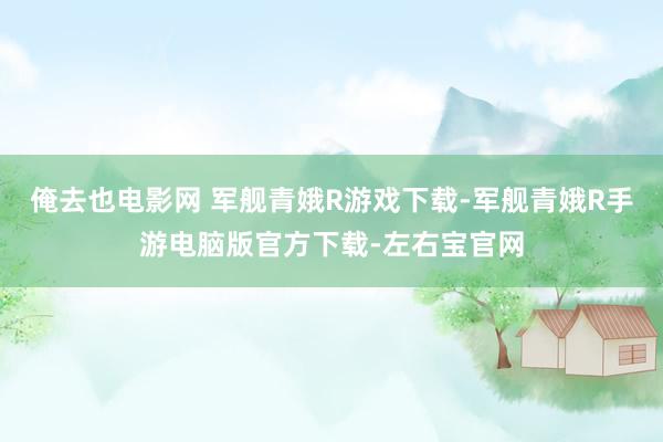 俺去也电影网 军舰青娥R游戏下载-军舰青娥R手游电脑版官方下载-左右宝官网