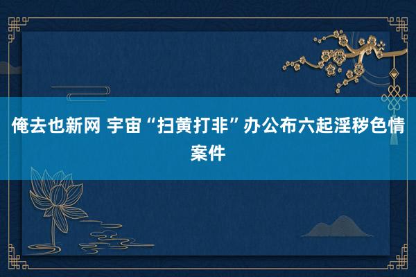 俺去也新网 宇宙“扫黄打非”办公布六起淫秽色情案件