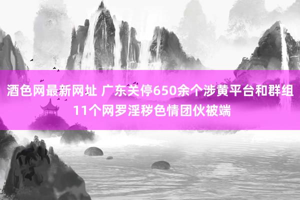 酒色网最新网址 广东关停650余个涉黄平台和群组 11个网罗淫秽色情团伙被端